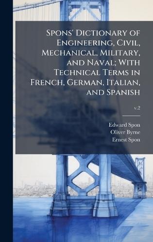 Spons' Dictionary of Engineering, Civil, Mechanical, Military, and Naval; With Technical Terms in French, German, Italian, and Spanish