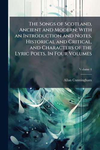 The Songs of Scotland, Ancient and Modern; With an Introduction and Notes, Historical and Critical, and Characters of the Lyric Poets. In Four Volumes