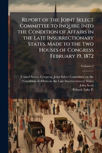 Report of the Joint Select Committee to Inquire Into the Condition of Affairs in the Late Insurrectionary States, Made to the Two Houses of Congress February 19, 1872