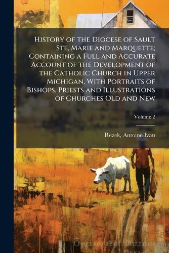 History of the Diocese of Sault Ste, Marie and Marquette; Containing a Full and Accurate Account of the Development of the Catholic Church in Upper Michigan, With Portraits of Bishops, Priests and Illustrations of Churches Old and New
