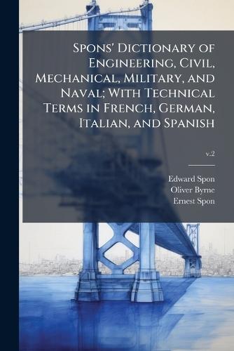 Spons' Dictionary of Engineering, Civil, Mechanical, Military, and Naval; With Technical Terms in French, German, Italian, and Spanish