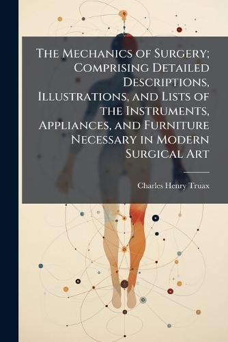 The Mechanics of Surgery; Comprising Detailed Descriptions, Illustrations, and Lists of the Instruments, Appliances, and Furniture Necessary in Modern Surgical Art