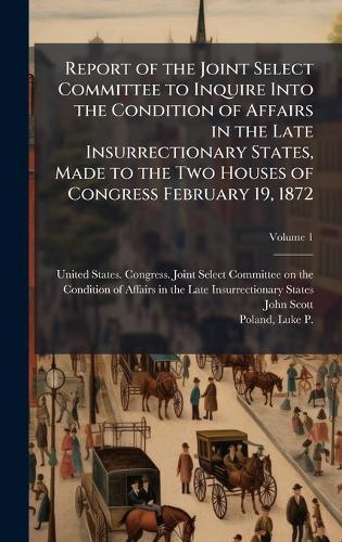 Report of the Joint Select Committee to Inquire Into the Condition of Affairs in the Late Insurrectionary States, Made to the Two Houses of Congress February 19, 1872