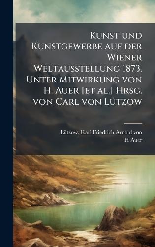 Kunst und Kunstgewerbe auf der Wiener Weltausstellung 1873. Unter Mitwirkung von H. Auer [et al.] Hrsg. von Carl von LÃ1/4tzow
