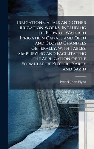 Irrigation Canals and Other Irrigation Works, Including the Flow of Water in Irrigation Canals and Open and Closed Channels Generally, With Tables, Simplifying and Facilitating the Application of the Formulae of Kutter, D'Arcy and Bazin