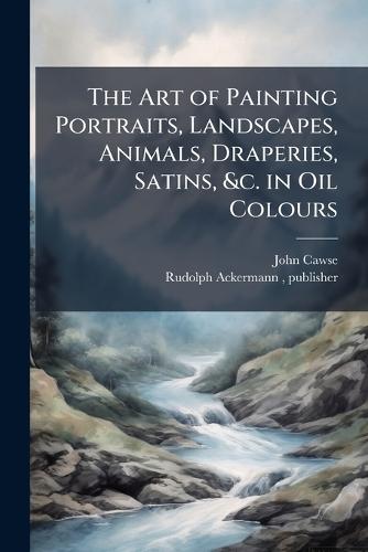The Art of Painting Portraits, Landscapes, Animals, Draperies, Satins, &c. in Oil Colours
