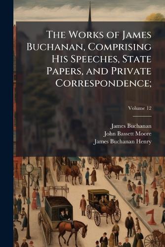 The Works of James Buchanan, Comprising His Speeches, State Papers, and Private Correspondence;