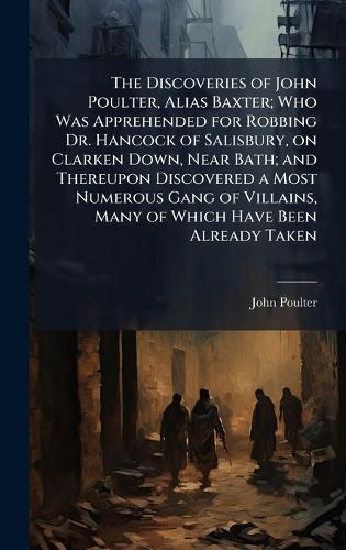 The Discoveries of John Poulter, Alias Baxter; Who Was Apprehended for Robbing Dr. Hancock of Salisbury, on Clarken Down, Near Bath; and Thereupon Discovered a Most Numerous Gang of Villains, Many of Which Have Been Already Taken