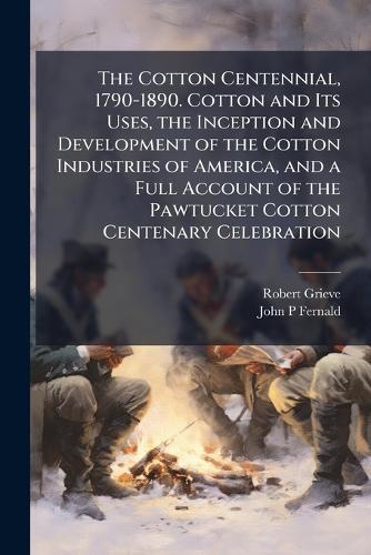 The Cotton Centennial, 1790-1890. Cotton and Its Uses, the Inception and Development of the Cotton Industries of America, and a Full Account of the Pawtucket Cotton Centenary Celebration