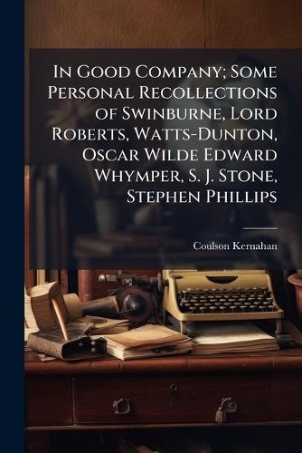 In Good Company; Some Personal Recollections of Swinburne, Lord Roberts, Watts-Dunton, Oscar Wilde Edward Whymper, S. J. Stone, Stephen Phillips