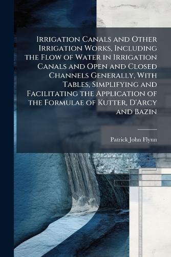 Irrigation Canals and Other Irrigation Works, Including the Flow of Water in Irrigation Canals and Open and Closed Channels Generally, With Tables, Simplifying and Facilitating the Application of the Formulae of Kutter, D'Arcy and Bazin