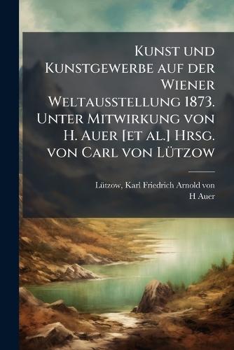 Kunst und Kunstgewerbe auf der Wiener Weltausstellung 1873. Unter Mitwirkung von H. Auer [et al.] Hrsg. von Carl von LÃ1/4tzow