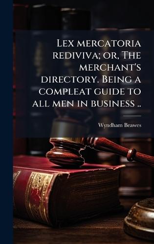 Lex mercatoria rediviva; or, The merchant's directory. Being a compleat guide to all men in business ..