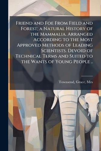Friend and Foe From Field and Forest; a Natural History of the Mammalia. Arranged According to the Most Approved Methods of Leading Scientists. Devoid of Technical Terms and Suited to the Wants of Young People ..