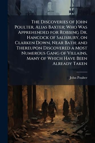 The Discoveries of John Poulter, Alias Baxter; Who Was Apprehended for Robbing Dr. Hancock of Salisbury, on Clarken Down, Near Bath; and Thereupon Discovered a Most Numerous Gang of Villains, Many of Which Have Been Already Taken