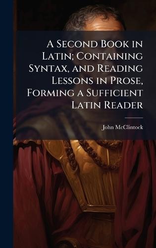 A Second Book in Latin; Containing Syntax, and Reading Lessons in Prose, Forming a Sufficient Latin Reader