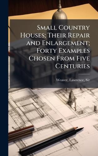 Small Country Houses; Their Repair and Enlargement; Forty Examples Chosen From Five Centuries