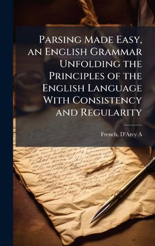 Parsing Made Easy, an English Grammar Unfolding the Principles of the English Language With Consistency and Regularity