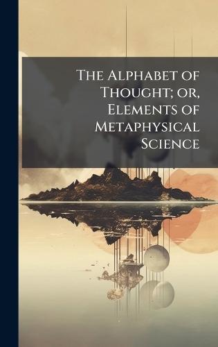 The Alphabet of Thought; or, Elements of Metaphysical Science