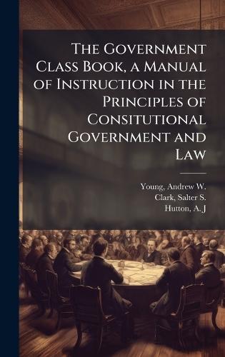 The Government Class Book, a Manual of Instruction in the Principles of Consitutional Government and Law