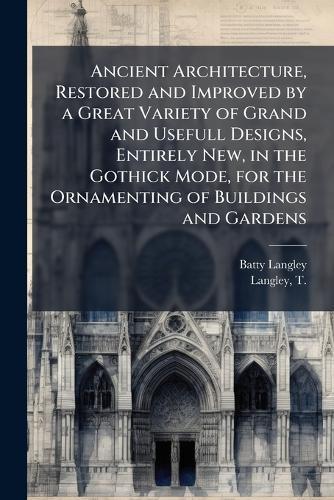 Ancient Architecture, Restored and Improved by a Great Variety of Grand and Usefull Designs, Entirely New, in the Gothick Mode, for the Ornamenting of Buildings and Gardens
