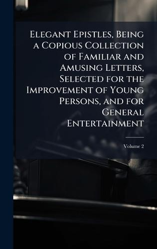 Elegant Epistles, Being a Copious Collection of Familiar and Amusing Letters, Selected for the Improvement of Young Persons, and for General Entertainment