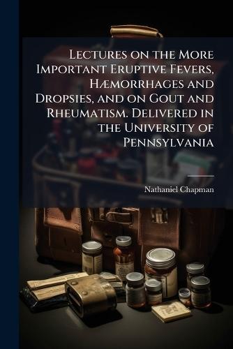 Lectures on the More Important Eruptive Fevers, HÃ]morrhages and Dropsies, and on Gout and Rheumatism. Delivered in the University of Pennsylvania