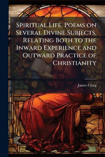 Spiritual Life. Poems on Several Divine Subjects, Relating Both to the Inward Experience and Outward Practice of Christianity