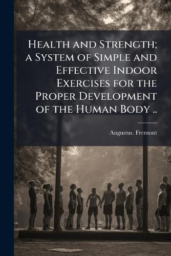 Health and Strength; a System of Simple and Effective Indoor Exercises for the Proper Development of the Human Body ..