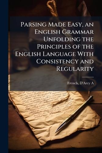 Parsing Made Easy, an English Grammar Unfolding the Principles of the English Language With Consistency and Regularity
