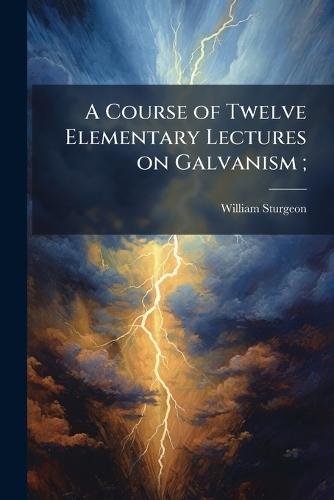 A Course of Twelve Elementary Lectures on Galvanism;
