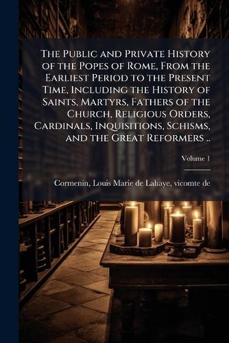 The Public and Private History of the Popes of Rome, From the Earliest Period to the Present Time, Including the History of Saints, Martyrs, Fathers of the Church, Religious Orders, Cardinals, Inquisitions, Schisms, and the Great Reformers ..