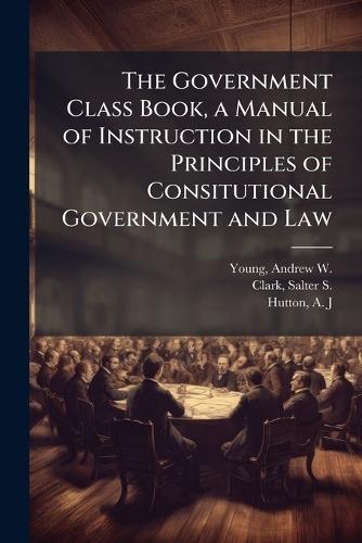 The Government Class Book, a Manual of Instruction in the Principles of Consitutional Government and Law