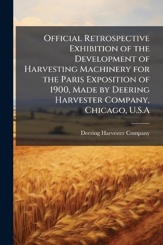 Official Retrospective Exhibition of the Development of Harvesting Machinery for the Paris Exposition of 1900, Made by Deering Harvester Company, Chicago, U.S.A