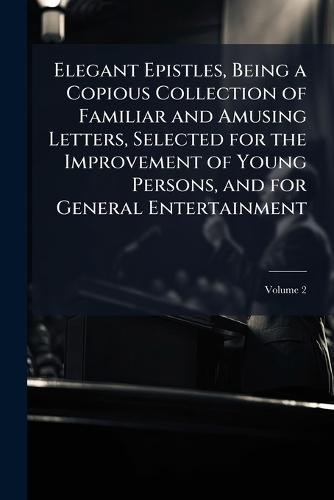 Elegant Epistles, Being a Copious Collection of Familiar and Amusing Letters, Selected for the Improvement of Young Persons, and for General Entertainment