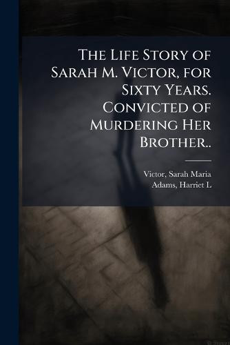 The Life Story of Sarah M. Victor, for Sixty Years. Convicted of Murdering Her Brother..