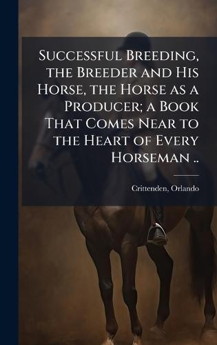 Successful Breeding, the Breeder and His Horse, the Horse as a Producer; a Book That Comes Near to the Heart of Every Horseman ..