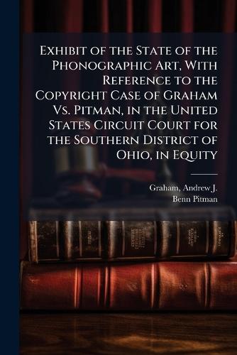 Exhibit of the State of the Phonographic Art, With Reference to the Copyright Case of Graham Vs. Pitman, in the United States Circuit Court for the Southern District of Ohio, in Equity