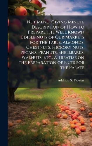 Nut Menu, Giving Minute Description of How to Prepare the Well Known Edible Nuts of Our Markets for the Table, Almonds, Chestnuts, Hickory Nuts, Pecans, Peanuts, Shellbarks, Walnuts, Etc., a Treatise on the Preparation of Nuts for the Palate