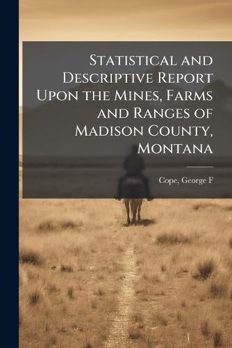 Statistical and Descriptive Report Upon the Mines, Farms and Ranges of Madison County, Montana