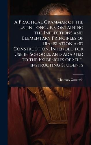 A Practical Grammar of the Latin Tongue, Containing the Inflections and Elementary Principles of Translation and Construction, Intended for Use in Schools, and Adapted to the Exigencies of Self-instructing Students