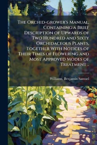 The Orchid-grower's Manual, Containing a Brief Description of Upwards of Two Hundred and Sixty Orchidaceous Plants, Together With Notices of Their Times of Flowering and Most Approved Modes of Treatment ..