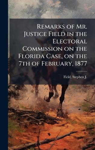 Remarks of Mr. Justice Field in the Electoral Commission on the Florida Case, on the 7th of February, 1877