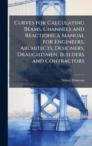 Curves for Calculating Beams, Channels and Reactions; a Manual for Engineers, Architects, Designers, Draughtsmen, Builders and Contractors