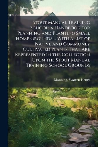 Stout Manual Training School; a Handbook for Planning and Planting Small Home Grounds ... With a List of Native and Commonly Cultivated Plants That Are Represented in the Collection Upon the Stout Manual Training School Grounds