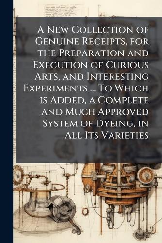 A New Collection of Genuine Receipts, for the Preparation and Execution of Curious Arts, and Interesting Experiments ... To Which is Added, a Complete and Much Approved System of Dyeing, in All Its Varieties