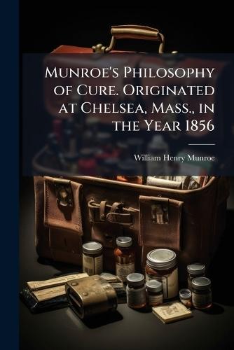 Munroe's Philosophy of Cure. Originated at Chelsea, Mass., in the Year 1856