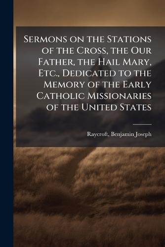 Sermons on the Stations of the Cross, the Our Father, the Hail Mary, Etc., Dedicated to the Memory of the Early Catholic Missionaries of the United States