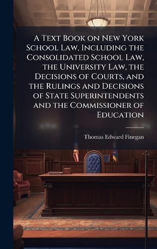 A Text Book on New York School Law, Including the Consolidated School Law, the University Law, the Decisions of Courts, and the Rulings and Decisions of State Superintendents and the Commissioner of Education