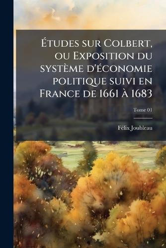 Ãtudes sur Colbert, ou Exposition du système d'Ã(c)conomie politique suivi en France de 1661 Ã 1683
